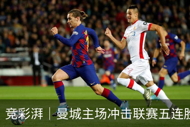 竞彩湃｜曼城主场冲击联赛五连胜，曼联做客农场主能否反弹？
